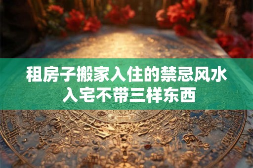 租房子搬家入住的禁忌风水 入宅不带三样东西