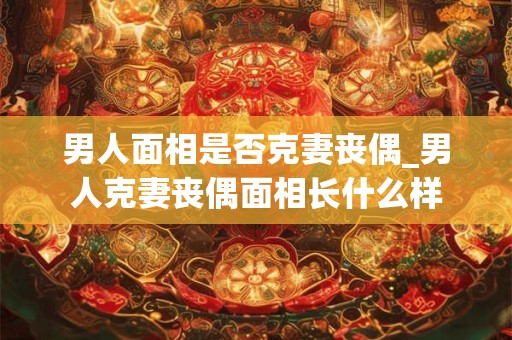 男人面相是否克妻丧偶_男人克妻丧偶面相长什么样