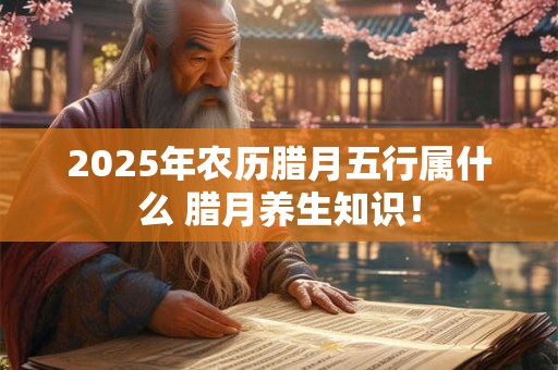 2025年农历腊月五行属什么 腊月养生知识！