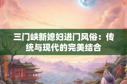 三门峡新媳妇进门风俗:传统与现代的完美结合 三门峡新媳妇进门风俗:传统与现代的完美结合