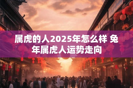 属虎的人2025年怎么样 兔年属虎人运势走向