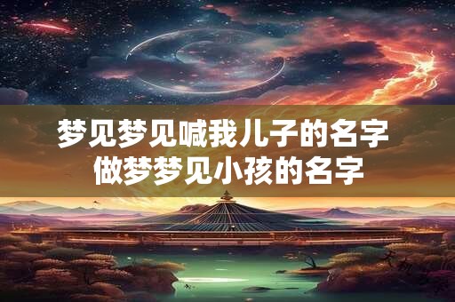 梦见梦见喊我儿子的名字 做梦梦见小孩的名字