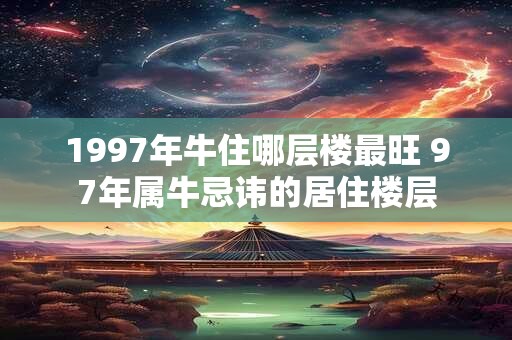 1997年牛住哪层楼最旺 97年属牛忌讳的居住楼层 1997年牛住哪层楼最旺 97年属牛忌讳的居住楼层