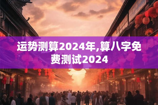 运势测算2024年,算八字免费测试2024