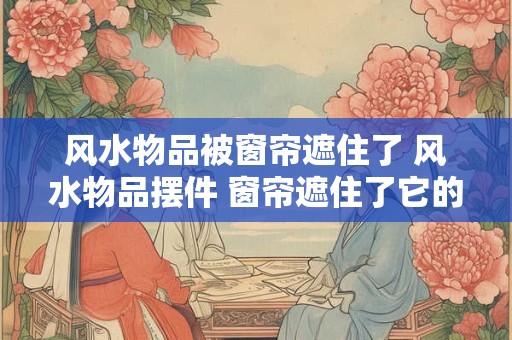 风水物品被窗帘遮住了 风水物品摆件 窗帘遮住了它的光芒！