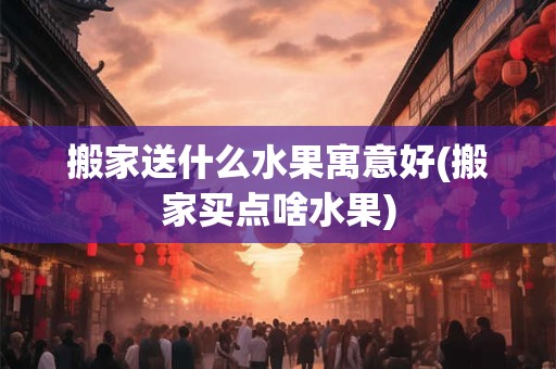 搬家送什么水果寓意好(搬家买点啥水果)