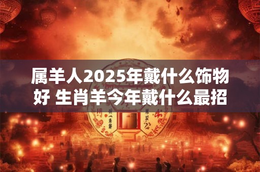 属羊人2025年戴什么饰物好 生肖羊今年戴什么最招财