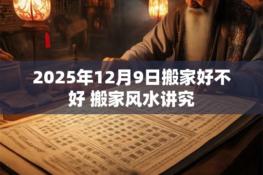 2025年12月9日搬家好不好 搬家风水讲究 2025年12月9日搬家好不好 搬家风水讲究