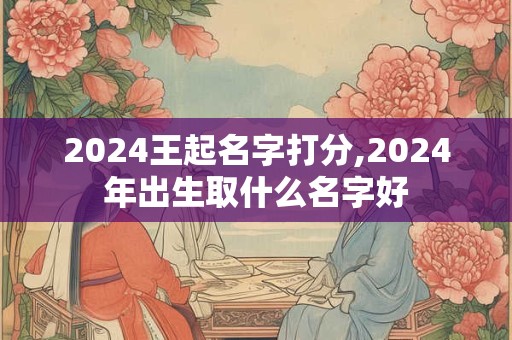 2024王起名字打分,2024年出生取什么名字好