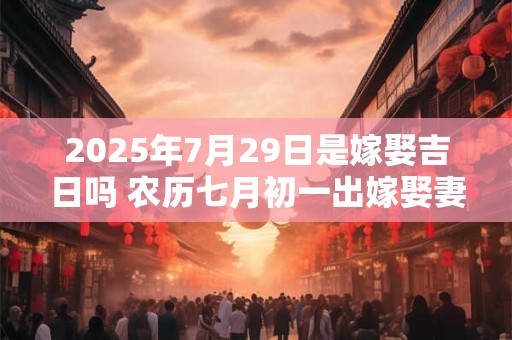 2025年7月29日是嫁娶吉日吗 农历七月初一出嫁娶妻如何