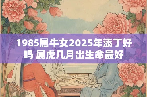 1985属牛女2025年添丁好吗 属虎几月出生命最好