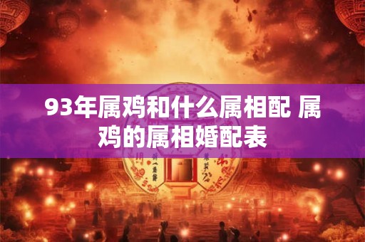 93年属鸡和什么属相配 属鸡的属相婚配表