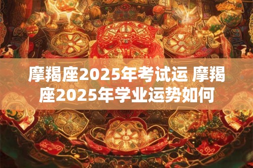 摩羯座2025年考试运 摩羯座2025年学业运势如何
