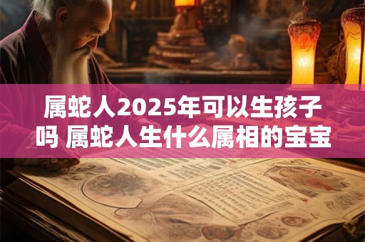 属蛇人2025年可以生孩子吗 属蛇人生什么属相的宝宝最好