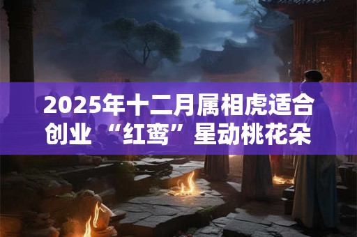 2025年十二月属相虎适合创业 “红鸾”星动桃花朵朵开