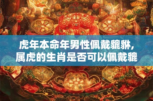 虎年本命年男性佩戴貔貅,属虎的生肖是否可以佩戴貔貅 虎年本命年男性佩戴貔貅,属虎的生肖是否可以佩戴貔貅