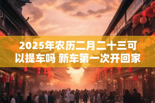 2025年农历二月二十三可以提车吗 新车第一次开回家风俗