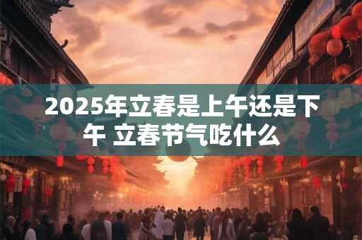 2025年立春是上午还是下午 立春节气吃什么