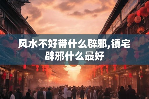 风水不好带什么辟邪,镇宅辟邪什么最好 风水不好带什么辟邪,镇宅辟邪什么最好