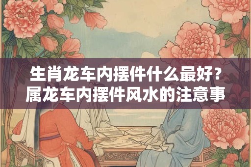 生肖龙车内摆件什么最好？属龙车内摆件风水的注意事项