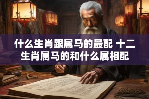 什么生肖跟属马的最配 十二生肖属马的和什么属相配
