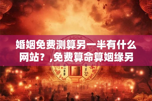 婚姻免费测算另一半有什么网站？,免费算命算姻缘另一半
