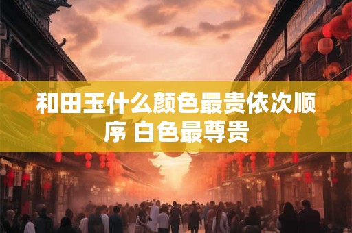 和田玉什么颜色最贵依次顺序 白色最尊贵