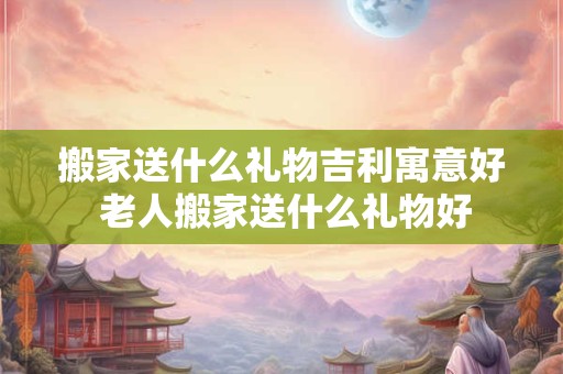 搬家送什么礼物吉利寓意好 老人搬家送什么礼物好