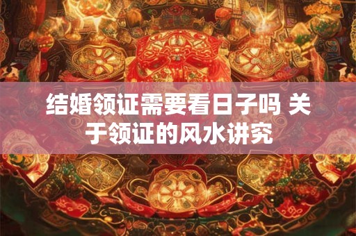 结婚领证需要看日子吗 关于领证的风水讲究