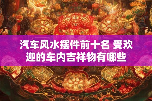 汽车风水摆件前十名 受欢迎的车内吉祥物有哪些