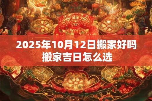 2025年10月12日搬家好吗 搬家吉日怎么选 2025年10月12日搬家好吗 搬家吉日怎么选