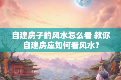 自建房子的风水怎么看 教你自建房应如何看风水？