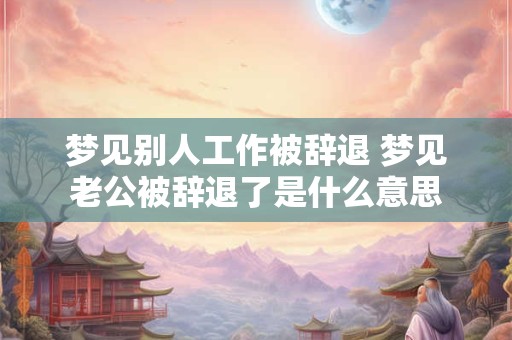 梦见别人工作被辞退 梦见老公被辞退了是什么意思