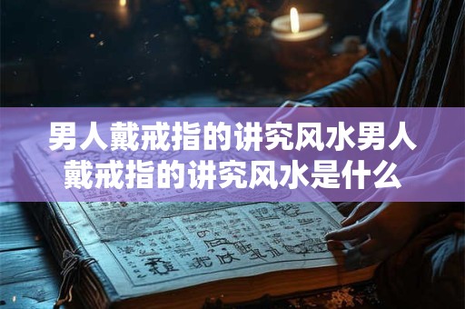 男人戴戒指的讲究风水男人戴戒指的讲究风水是什么