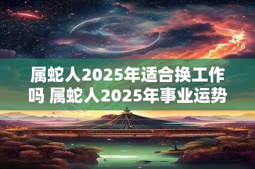 属蛇人2025年适合换工作吗 属蛇人2025年事业运势如何