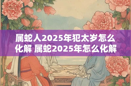 详细阅读:属蛇人2025年犯太岁怎么化解 属蛇2025年怎么化解太岁 属蛇人2025年犯太岁怎么化解 属蛇2025年怎么化解太岁