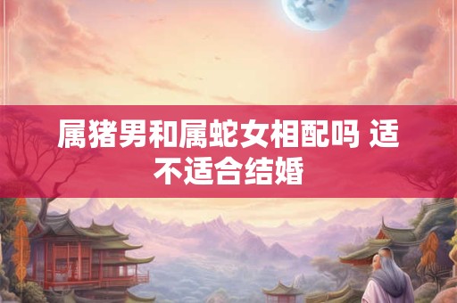 属猪男和属蛇女相配吗 适不适合结婚