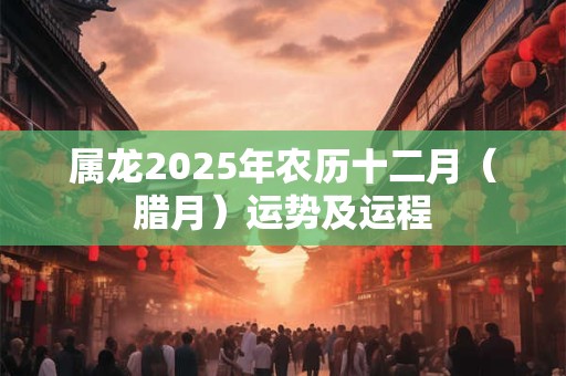 属龙2025年农历十二月（腊月）运势及运程