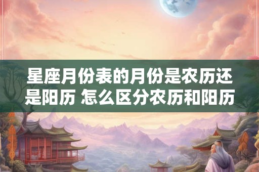 星座月份表的月份是农历还是阳历 怎么区分农历和阳历