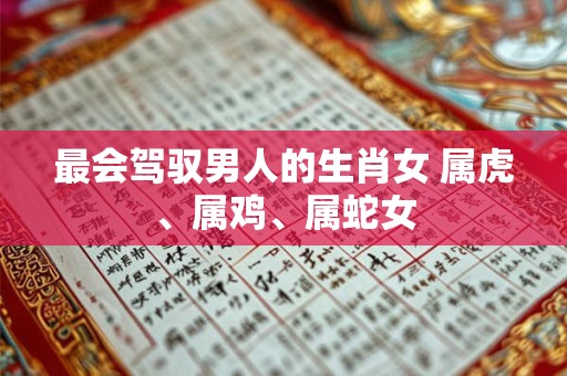 最会驾驭男人的生肖女 属虎、属鸡、属蛇女