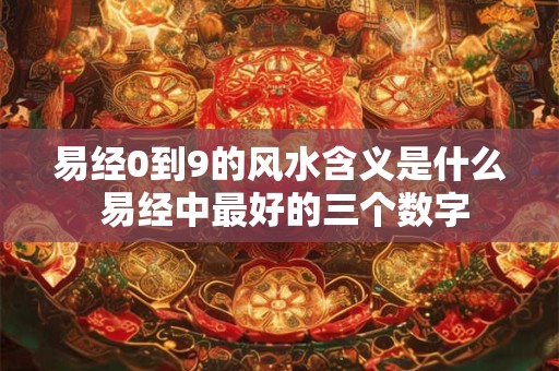 易经0到9的风水含义是什么 易经中最好的三个数字 易经0到9的风水含义是什么 易经中最好的三个数字