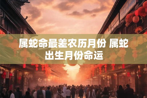 属蛇命最差农历月份 属蛇出生月份命运