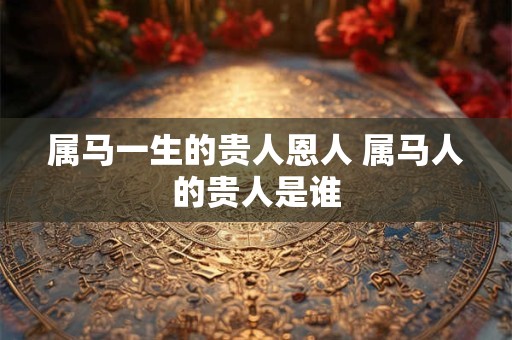属马一生的贵人恩人 属马人的贵人是谁