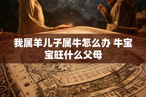 我属羊儿子属牛怎么办 牛宝宝旺什么父母 我属羊儿子属牛怎么办 牛宝宝旺什么父母
