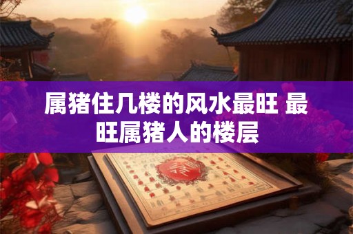 属猪住几楼的风水最旺 最旺属猪人的楼层