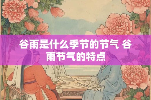谷雨是什么季节的节气 谷雨节气的特点 谷雨是什么季节的节气 谷雨节气的特点