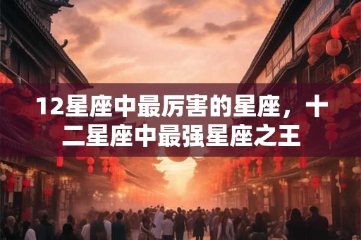 12星座中最厉害的星座，十二星座中最强星座之王