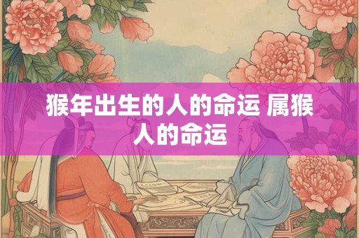猴年出生的人的命运 属猴人的命运