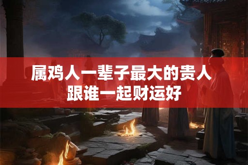 属鸡人一辈子最大的贵人 跟谁一起财运好 属鸡人一辈子最大的贵人 跟谁一起财运好