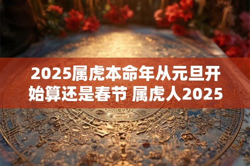 2025属虎本命年从元旦开始算还是春节 属虎人2025年运势